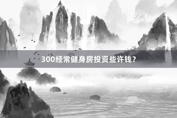 300经常健身房投资些许钱？